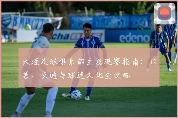 大连足球俱乐部主场观赛指南：门票、交通与球迷文化全攻略